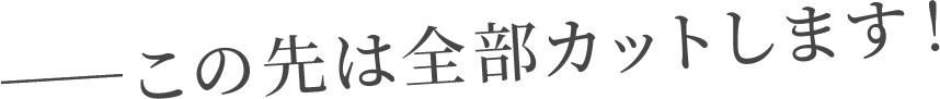 ――この先は全部カットします！